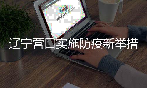 遼寧營(yíng)口實(shí)施防疫新舉措，倡導(dǎo)居民非必要不出門