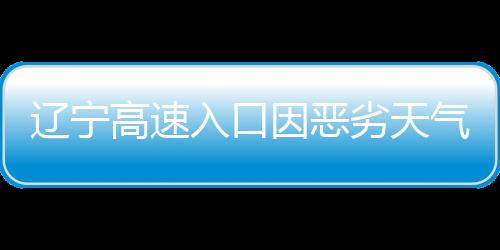 遼寧高速入口因惡劣天氣關(guān)閉，交通部門(mén)積極應(yīng)對(duì)保障安全