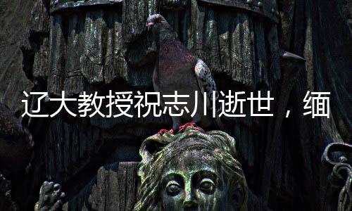 遼大教授祝志川逝世，緬懷學(xué)術(shù)生涯