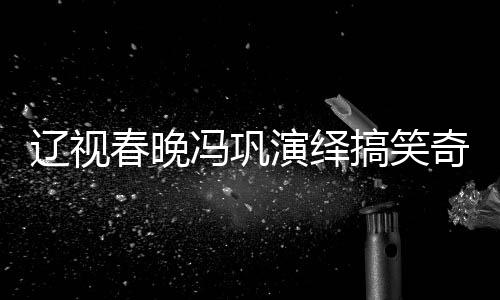 遼視春晚馮鞏演繹搞笑奇跡，一瓶醋引發(fā)的喜劇效應(yīng)