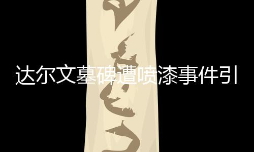 達爾文墓碑遭噴漆事件引發(fā)社會關(guān)注
