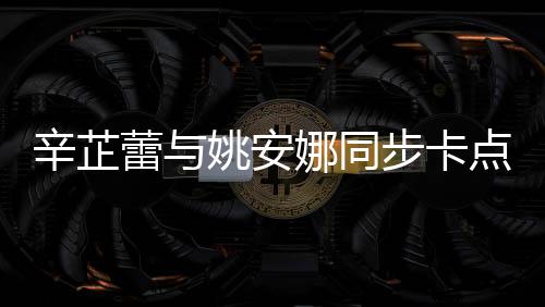 辛芷蕾與姚安娜同步卡點(diǎn)比心，展現(xiàn)跨界友情魅力