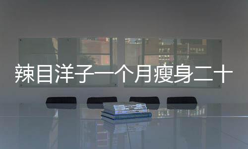 辣目洋子一個(gè)月瘦身二十斤，揭秘她的減肥秘訣