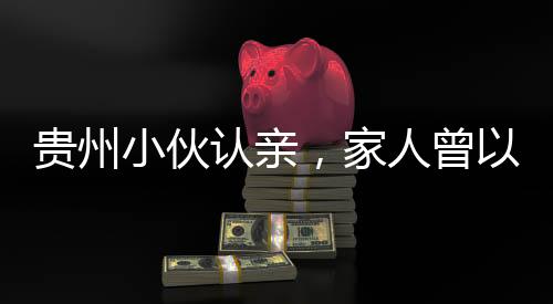 貴州小伙認親，家人曾以為他離世
