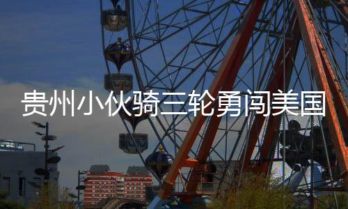 貴州小伙騎三輪勇闖美國(guó)，跨越國(guó)界的騎行夢(mèng)想