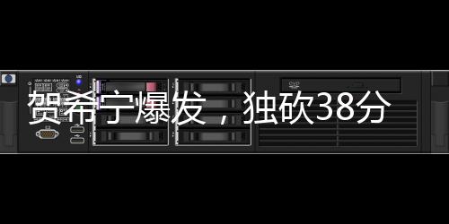 賀希寧爆發(fā)，獨砍38分3板2助3斷，展現(xiàn)全面實力