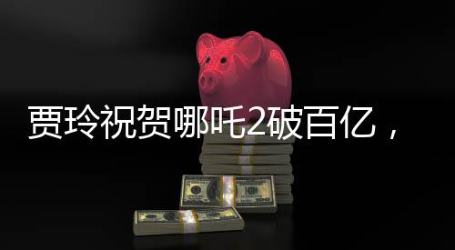 賈玲祝賀哪吒2破百億，引爆暑期檔，創(chuàng)票房新紀(jì)錄