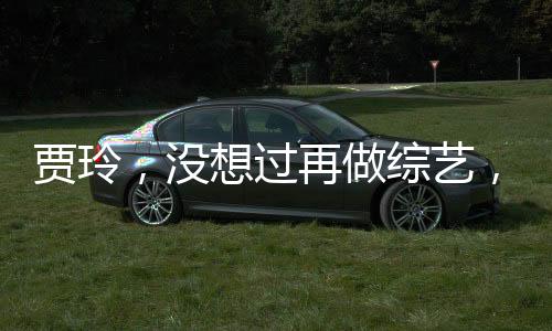 賈玲，沒想過再做綜藝，將探尋更多領(lǐng)域的新挑戰(zhàn)