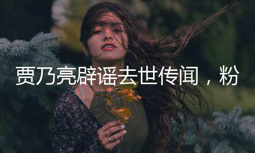賈乃亮辟謠去世傳聞，粉碎不實(shí)傳言，明星維權(quán)進(jìn)行時(shí)