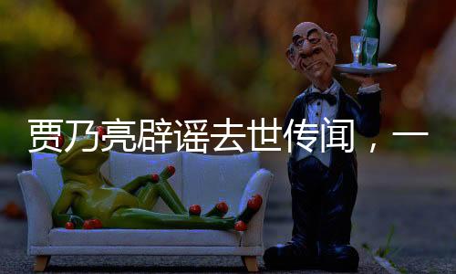 賈乃亮辟謠去世傳聞，一切安好，健康如初