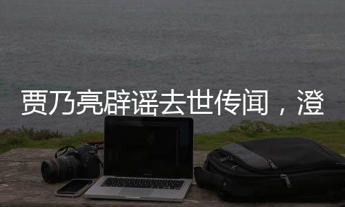 賈乃亮辟謠去世傳聞，澄清事實，傳遞正能量