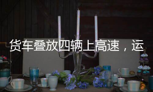 貨車(chē)疊放四輛上高速，運(yùn)輸業(yè)創(chuàng)新嘗試與挑戰(zhàn)應(yīng)對(duì)