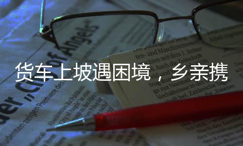 貨車上坡遇困境，鄉(xiāng)親攜手共克艱