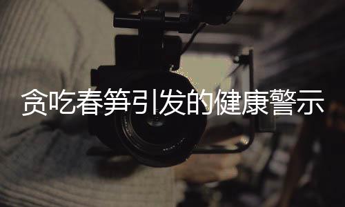 貪吃春筍引發(fā)的健康警示，嘔血暈厥的警醒