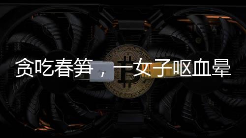 貪吃春筍，一女子嘔血暈厥——美食背后的健康警示