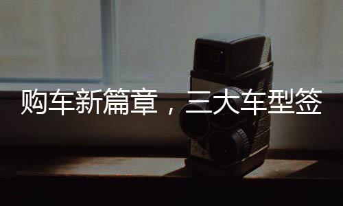 購車新篇章，三大車型簽署三項合同，全方位保障消費者權(quán)益