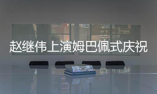 趙繼偉上演姆巴佩式慶祝動作，點燃全場激情