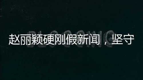 趙麗穎硬剛假新聞，堅(jiān)守真相，無(wú)畏謠言挑戰(zhàn)