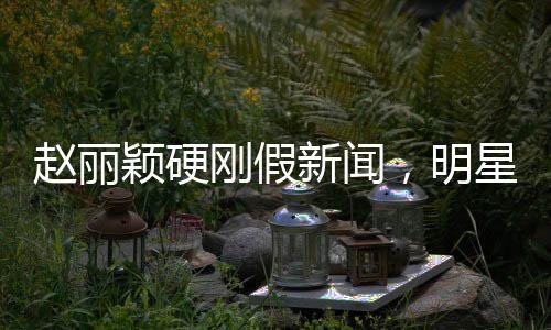 趙麗穎硬剛假新聞，明星維權(quán)，傳遞真相的力量