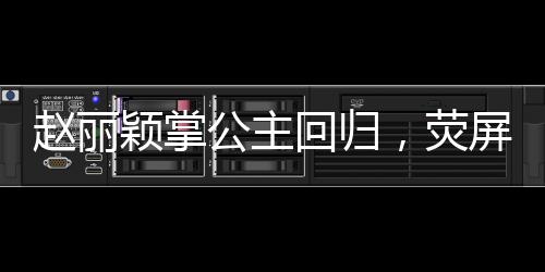 趙麗穎掌公主回歸，熒屏之光再現(xiàn)