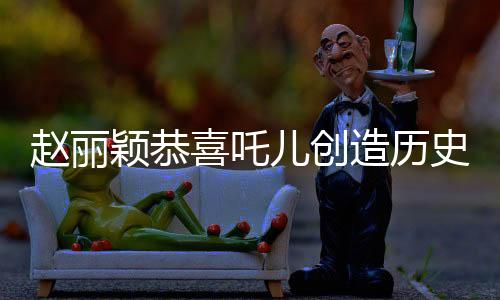 趙麗穎恭喜吒兒創(chuàng)造歷史，一段震撼娛樂圈的歷史時(shí)刻