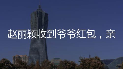 趙麗穎收到爺爺紅包，親情見證引發(fā)網(wǎng)友熱議