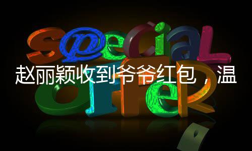 趙麗穎收到爺爺紅包，溫情滿溢傳遞家的溫暖
