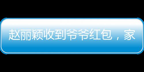 趙麗穎收到爺爺紅包，家庭溫馨瞬間傳遞愛心