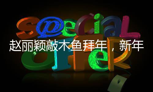 趙麗穎敲木魚拜年，新年新氣象，文化交融展新姿
