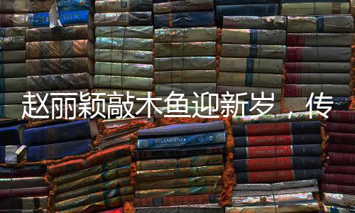 趙麗穎敲木魚迎新歲，傳統(tǒng)韻味中的新年祝福