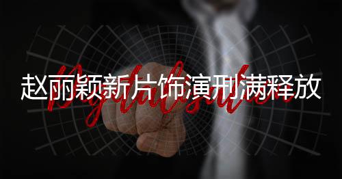 趙麗穎新片飾演刑滿釋放女子，重塑人生的勇氣與堅(jiān)韌