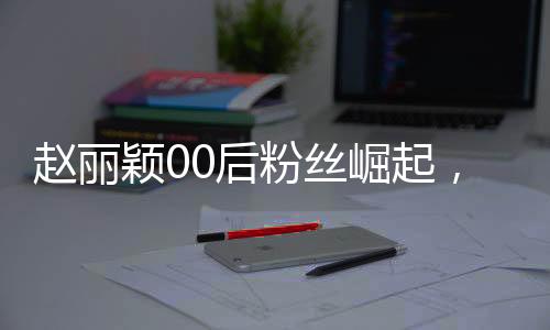 趙麗穎00后粉絲崛起，昔日追星少女今日職場新星