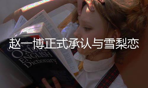 趙一博正式承認(rèn)與雪梨戀情，一段備受矚目的新戀曲奏響