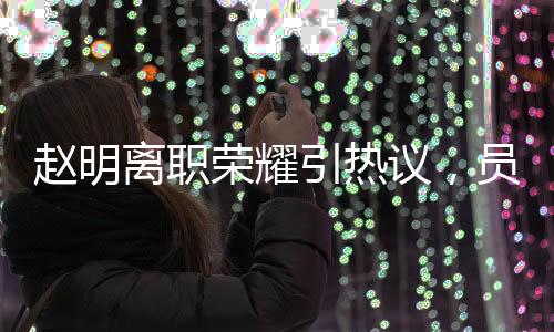 趙明離職榮耀引熱議，員工難以相信其突然離任