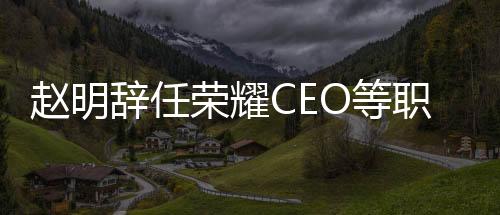 趙明辭任榮耀CEO等職務，行業(yè)迎來新篇章