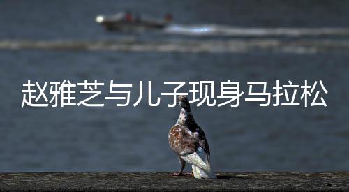 趙雅芝與兒子現(xiàn)身馬拉松現(xiàn)場，明星家庭的運(yùn)動風(fēng)采