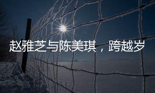 趙雅芝與陳美琪，跨越歲月的友情見證