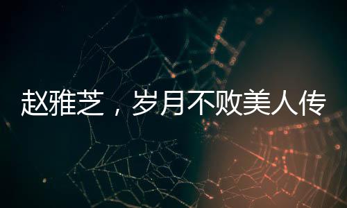 趙雅芝，歲月不敗美人傳奇，七十載風華不減當年