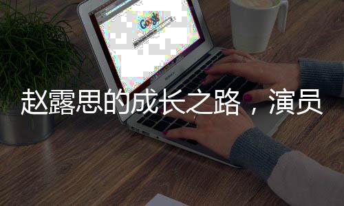 趙露思的成長(zhǎng)之路，演員并非必須高學(xué)歷的思考