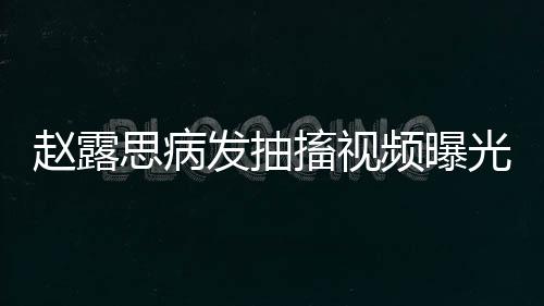 趙露思病發(fā)抽搐視頻曝光，引發(fā)社會(huì)關(guān)注