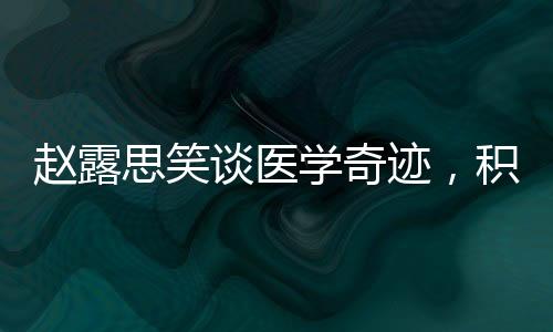 趙露思笑談醫(yī)學奇跡，積極態(tài)度與健康力量的展現(xiàn)