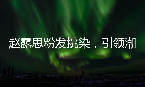 趙露思粉發(fā)挑染，引領(lǐng)潮流的新風(fēng)尚