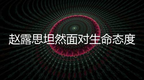 趙露思坦然面對(duì)生命態(tài)度引熱議