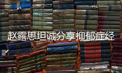 趙露思坦誠分享抑郁癥經(jīng)歷，從掙扎到勇敢面對的一二三四五六七八九十