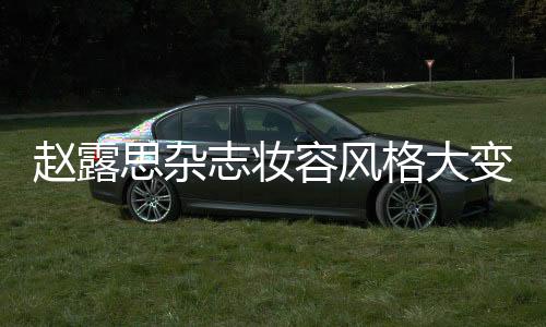 趙露思雜志妝容風(fēng)格大變，引領(lǐng)時尚潮流新風(fēng)向