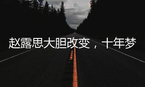 趙露思大膽改變，十年夢想發(fā)色終成真
