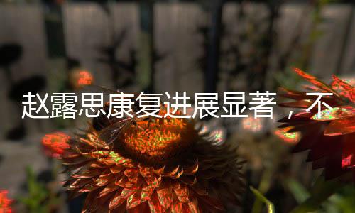 趙露思康復(fù)進(jìn)展顯著，不再依賴拐杖，重拾活力
