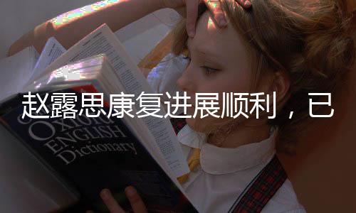 趙露思康復(fù)進(jìn)展順利，已無需拐杖助力