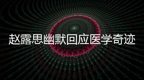 趙露思幽默回應醫(yī)學奇跡，分享自己的故事，展現(xiàn)真實自我