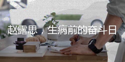 趙露思，生病前的奮斗日常，晝夜顛倒的堅(jiān)持背后的故事